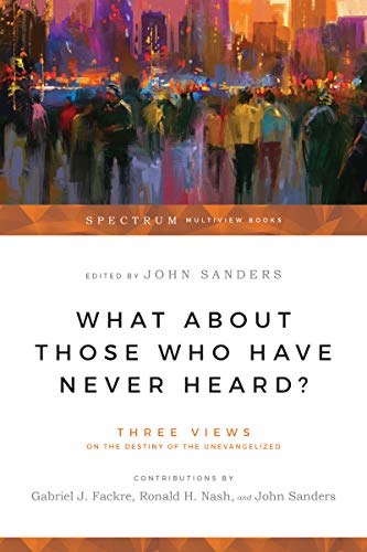 What About Those Who Have Never Heard?: Three Views on the Destiny of the Unevangelized (Spectrum Multiview Book Series)